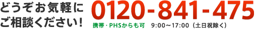 どうぞお気軽にご相談ください！　0120-841-475　携帯・PHSからも可　9:00〜17:00（土日祝除く）
