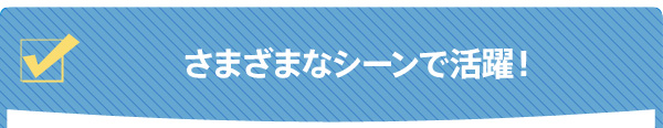 さまざまなシーンで活躍！