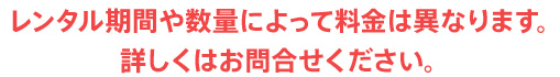 レンタル期間や数量によって料金は異なります。詳しくはお問合せください。