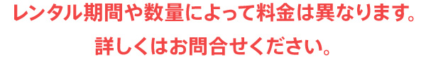 レンタル期間や数量によって料金は異なります。詳しくはお問合せください。