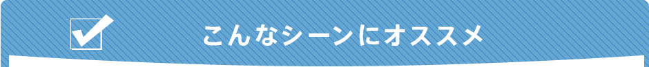 さまざまなシーンで活躍！