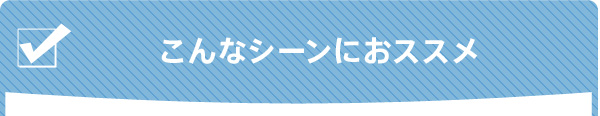 さまざまなシーンで活躍！